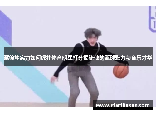 蔡徐坤实力如何虎扑体育明星打分揭秘他的篮球魅力与音乐才华